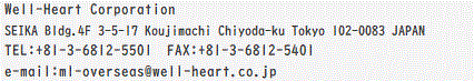 Well-Heart Corporation SEIKA Bldg. 4F 3-5-17 Koujimachi Chiyoda-ku Tokyo 102-0083 JAPAN TEL:+81-3-6812-5501@FAX:+81-3-6812-5401 e-mail:ml-overseas@well-heart.co.jp