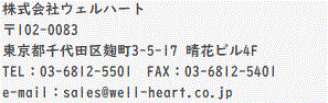 ЃEFn[g 102-0083 sc捍3-5-17 ԃr4F TELF03-6812-5501@FAXF03-6812-5401 e-mailFsales@well-heart.co.jp